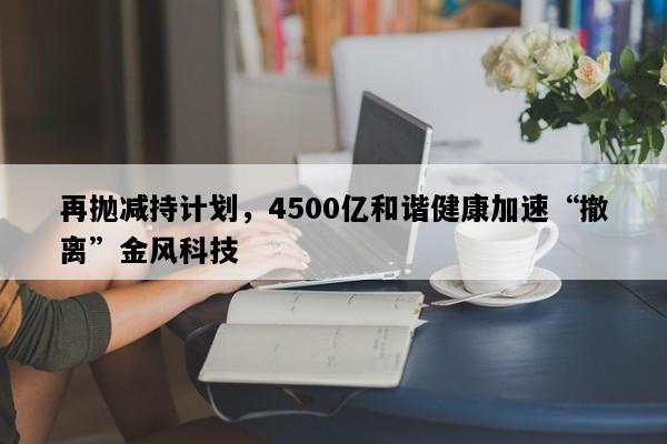 再抛减持计划，4500亿和谐健康加速“撤离”金风科技