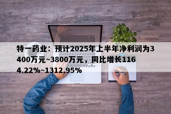 特一药业：预计2025年上半年净利润为3400万元~3800万元，同比增长1164.22%~1312.95%