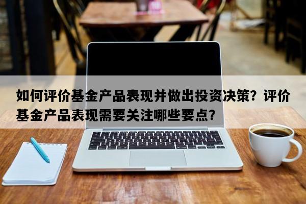 如何评价基金产品表现并做出投资决策？评价基金产品表现需要关注哪些要点？