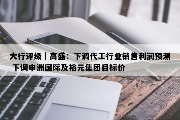 大行评级｜高盛：下调代工行业销售利润预测 下调申洲国际及裕元集团目标价