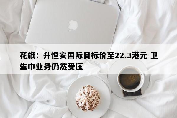 花旗：升恒安国际目标价至22.3港元 卫生巾业务仍然受压