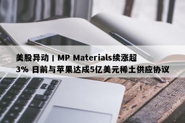 美股异动丨MP Materials续涨超3% 日前与苹果达成5亿美元稀土供应协议