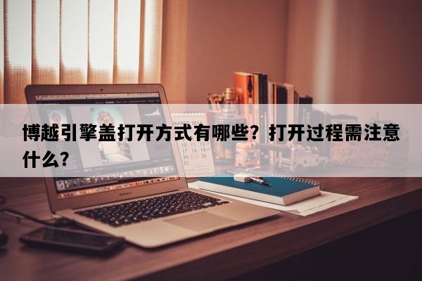 博越引擎盖打开方式有哪些？打开过程需注意什么？