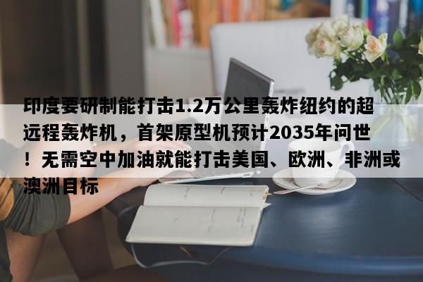 印度要研制能打击1.2万公里轰炸纽约的超远程轰炸机，首架原型机预计2035年问世！无需空中加油就能打击美国、欧洲、非洲或澳洲目标