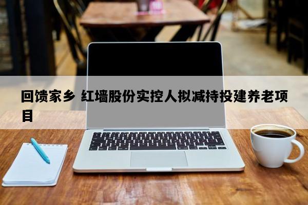 回馈家乡 红墙股份实控人拟减持投建养老项目