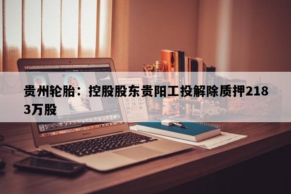 贵州轮胎：控股股东贵阳工投解除质押2183万股