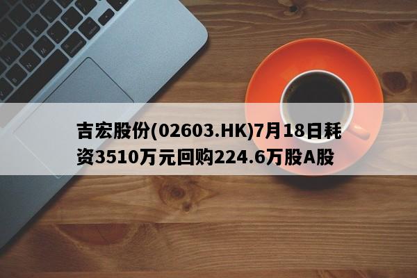 吉宏股份(02603.HK)7月18日耗资3510万元回购224.6万股A股