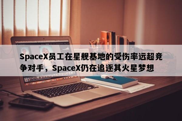 SpaceX员工在星舰基地的受伤率远超竞争对手，SpaceX仍在追逐其火星梦想