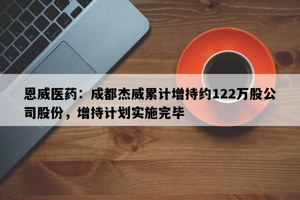 恩威医药：成都杰威累计增持约122万股公司股份，增持计划实施完毕