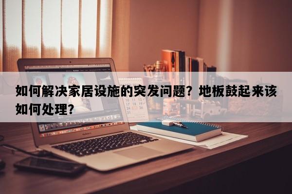 如何解决家居设施的突发问题？地板鼓起来该如何处理？