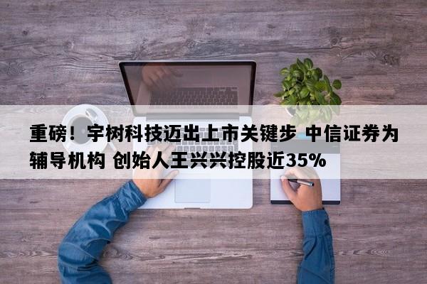 重磅！宇树科技迈出上市关键步 中信证券为辅导机构 创始人王兴兴控股近35%
