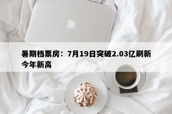 暑期档票房：7月19日突破2.03亿刷新今年新高