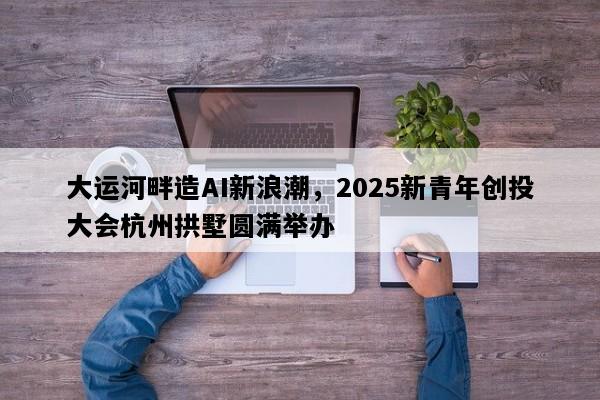 大运河畔造AI新浪潮，2025新青年创投大会杭州拱墅圆满举办