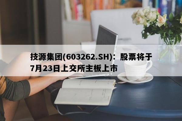 技源集团(603262.SH)：股票将于7月23日上交所主板上市
