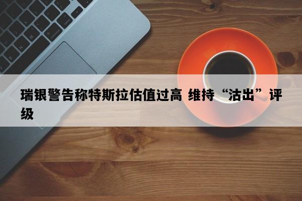 瑞银警告称特斯拉估值过高 维持“沽出”评级
