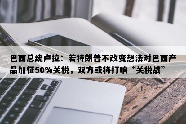 巴西总统卢拉：若特朗普不改变想法对巴西产品加征50%关税，双方或将打响“关税战”