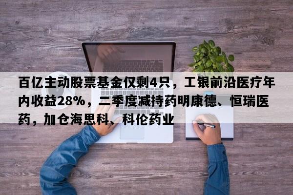 百亿主动股票基金仅剩4只，工银前沿医疗年内收益28%，二季度减持药明康德、恒瑞医药，加仓海思科、科伦药业