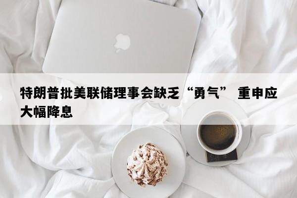 特朗普批美联储理事会缺乏“勇气” 重申应大幅降息