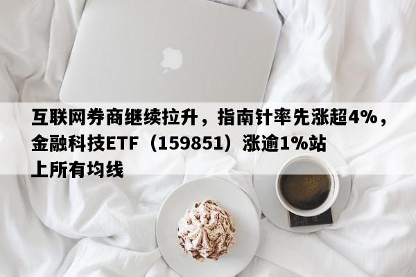 互联网券商继续拉升，指南针率先涨超4%，金融科技ETF（159851）涨逾1%站上所有均线