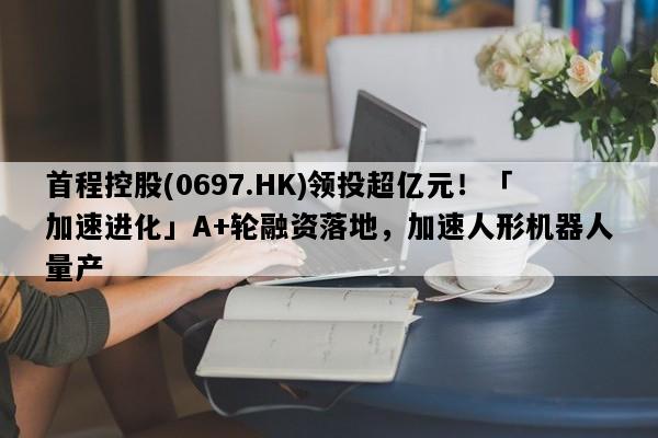 首程控股(0697.HK)领投超亿元！「加速进化」A+轮融资落地，加速人形机器人量产