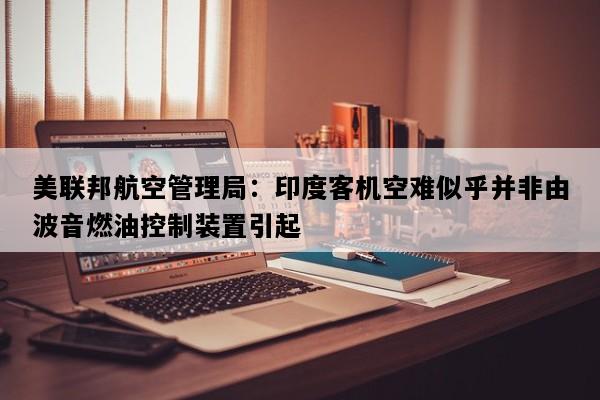 美联邦航空管理局：印度客机空难似乎并非由波音燃油控制装置引起