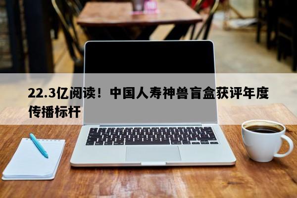 22.3亿阅读！中国人寿神兽盲盒获评年度传播标杆
