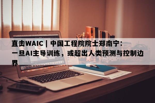 直击WAIC | 中国工程院院士郑南宁：一旦AI主导训练，或超出人类预测与控制边界