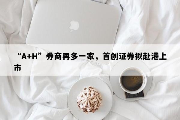 “A+H”券商再多一家，首创证券拟赴港上市