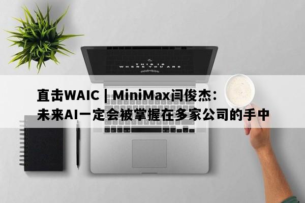 直击WAIC | MiniMax闫俊杰：未来AI一定会被掌握在多家公司的手中