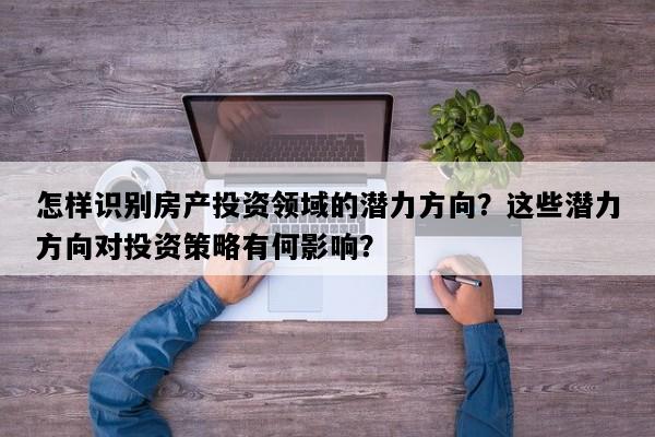 怎样识别房产投资领域的潜力方向？这些潜力方向对投资策略有何影响？