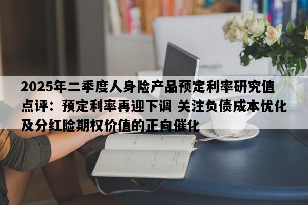 2025年二季度人身险产品预定利率研究值点评：预定利率再迎下调 关注负债成本优化及分红险期权价值的正向催化