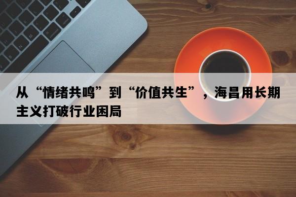 从“情绪共鸣”到“价值共生”，海昌用长期主义打破行业困局