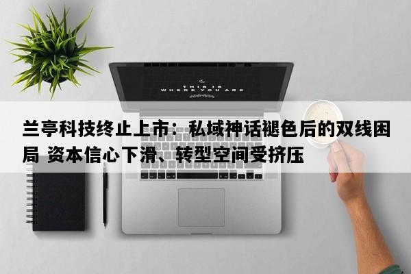 兰亭科技终止上市：私域神话褪色后的双线困局 资本信心下滑、转型空间受挤压