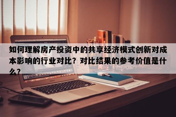 如何理解房产投资中的共享经济模式创新对成本影响的行业对比？对比结果的参考价值是什么？