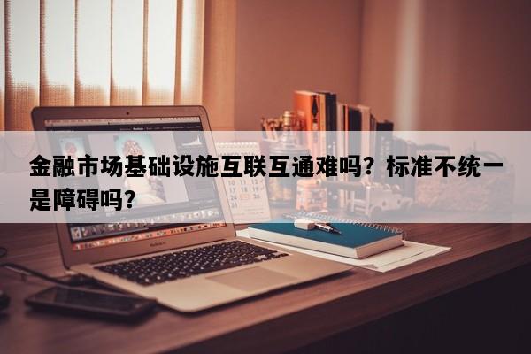 金融市场基础设施互联互通难吗？标准不统一是障碍吗？