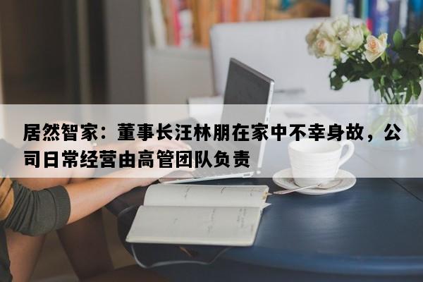 居然智家：董事长汪林朋在家中不幸身故，公司日常经营由高管团队负责