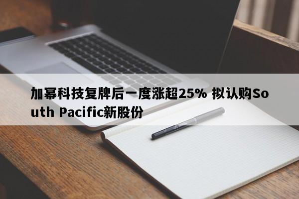 加幂科技复牌后一度涨超25% 拟认购South Pacific新股份