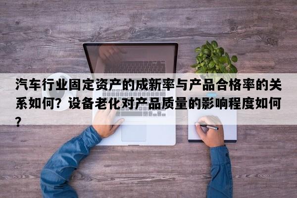 汽车行业固定资产的成新率与产品合格率的关系如何？设备老化对产品质量的影响程度如何？