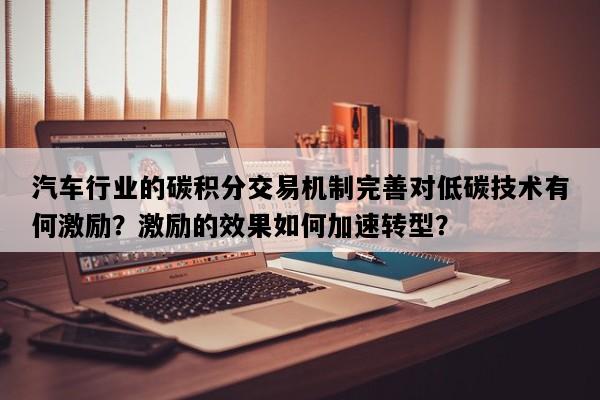 汽车行业的碳积分交易机制完善对低碳技术有何激励？激励的效果如何加速转型？