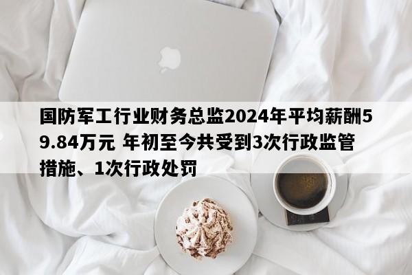 国防军工行业财务总监2024年平均薪酬59.84万元 年初至今共受到3次行政监管措施、1次行政处罚