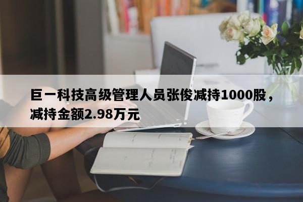 巨一科技高级管理人员张俊减持1000股，减持金额2.98万元