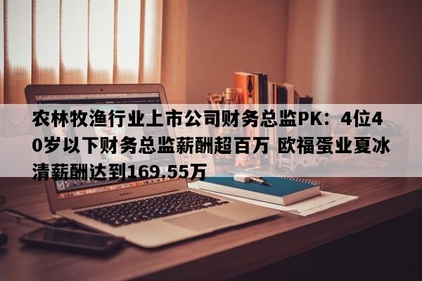 农林牧渔行业上市公司财务总监PK：4位40岁以下财务总监薪酬超百万 欧福蛋业夏冰清薪酬达到169.55万