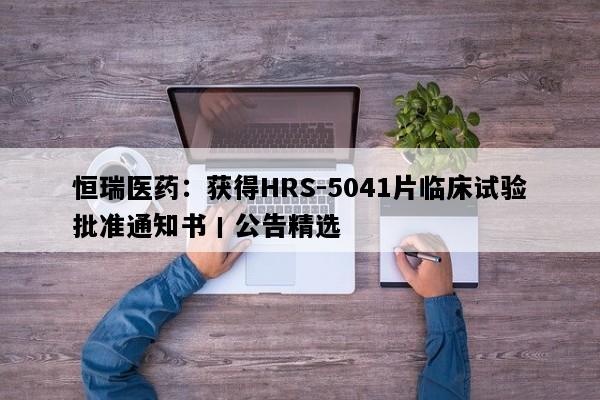 恒瑞医药：获得HRS-5041片临床试验批准通知书丨公告精选
