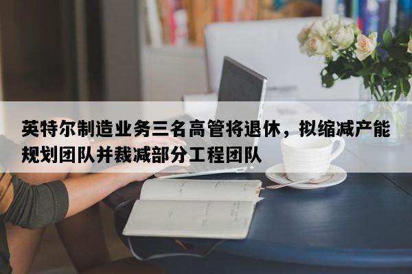 英特尔制造业务三名高管将退休，拟缩减产能规划团队并裁减部分工程团队