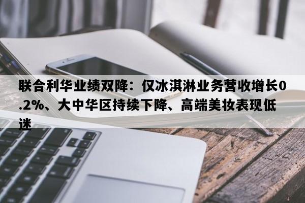 联合利华业绩双降：仅冰淇淋业务营收增长0.2%、大中华区持续下降、高端美妆表现低迷