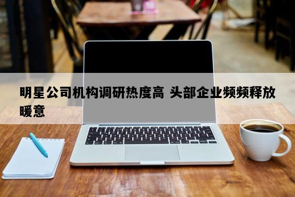 明星公司机构调研热度高 头部企业频频释放暖意