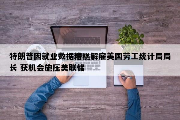 特朗普因就业数据糟糕解雇美国劳工统计局局长 获机会施压美联储