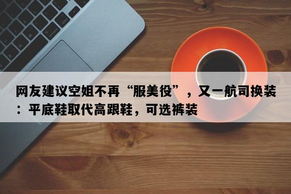 网友建议空姐不再“服美役”，又一航司换装：平底鞋取代高跟鞋，可选裤装