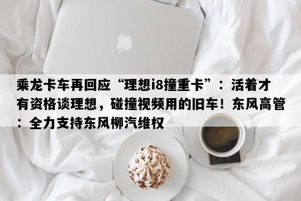 乘龙卡车再回应“理想i8撞重卡”：活着才有资格谈理想，碰撞视频用的旧车！东风高管：全力支持东风柳汽维权