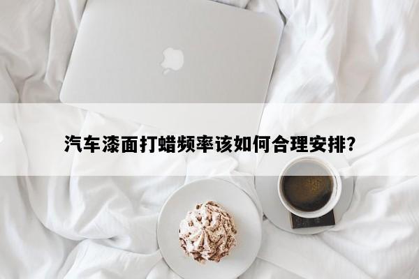 汽车漆面打蜡频率该如何合理安排？